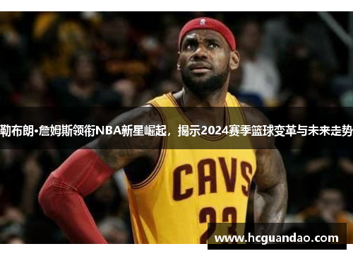 勒布朗·詹姆斯领衔NBA新星崛起，揭示2024赛季篮球变革与未来走势